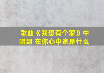 歌曲《我想有个家》中唱到 在你心中家是什么